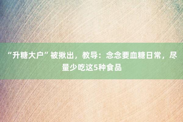 “升糖大户”被揪出，教导：念念要血糖日常，尽量少吃这5种食品