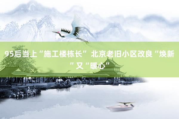 95后当上“施工楼栋长” 北京老旧小区改良“焕新”又“暖心”