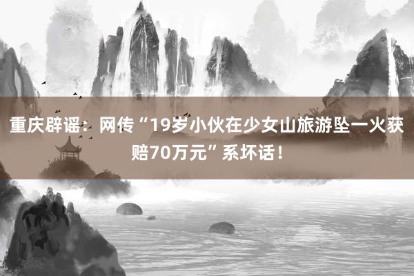 重庆辟谣：网传“19岁小伙在少女山旅游坠一火获赔70万元”系坏话！