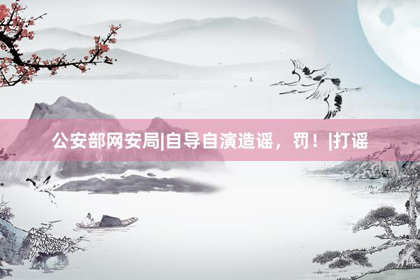 公安部网安局|自导自演造谣，罚！|打谣
