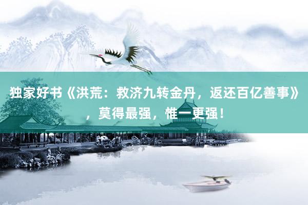 独家好书《洪荒：救济九转金丹，返还百亿善事》，莫得最强，惟一更强！