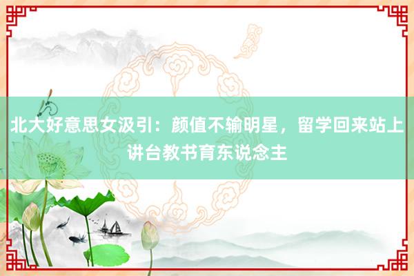 北大好意思女汲引：颜值不输明星，留学回来站上讲台教书育东说念主