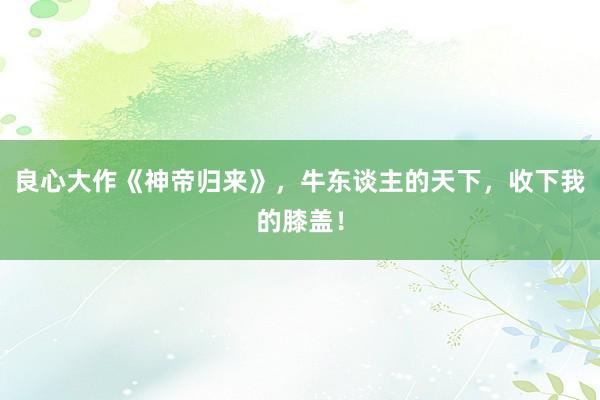 良心大作《神帝归来》，牛东谈主的天下，收下我的膝盖！