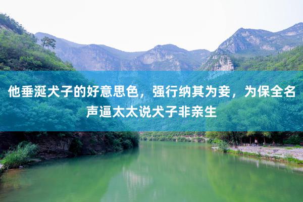 他垂涎犬子的好意思色，强行纳其为妾，为保全名声逼太太说犬子非亲生