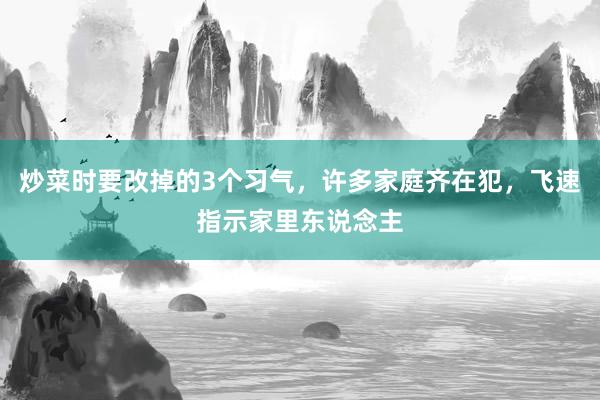 炒菜时要改掉的3个习气，许多家庭齐在犯，飞速指示家里东说念主