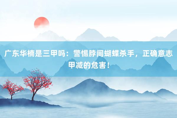 广东华楠是三甲吗：警惕脖间蝴蝶杀手，正确意志甲减的危害！
