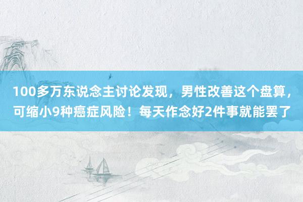 100多万东说念主讨论发现，男性改善这个盘算，可缩小9种癌症风险！每天作念好2件事就能罢了