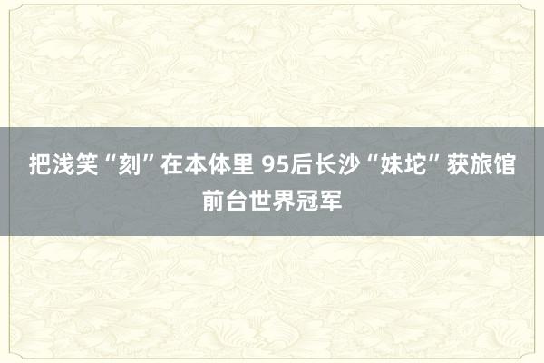 把浅笑“刻”在本体里 95后长沙“妹坨”获旅馆前台世界冠军