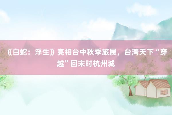 《白蛇：浮生》亮相台中秋季旅展，台湾天下“穿越”回宋时杭州城