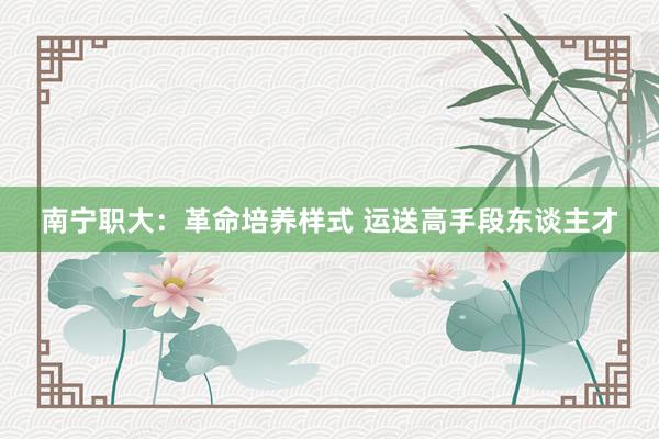 南宁职大：革命培养样式 运送高手段东谈主才