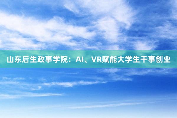 山东后生政事学院：AI、VR赋能大学生干事创业