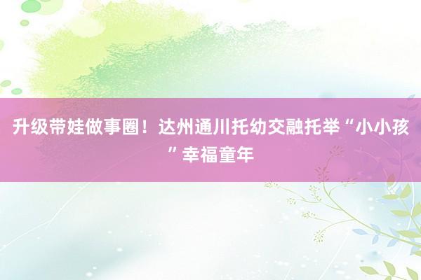 升级带娃做事圈！达州通川托幼交融托举“小小孩”幸福童年
