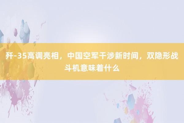 歼-35高调亮相，中国空军干涉新时间，双隐形战斗机意味着什么
