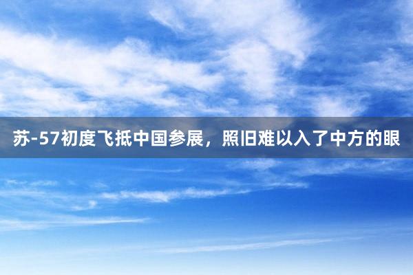 苏-57初度飞抵中国参展，照旧难以入了中方的眼