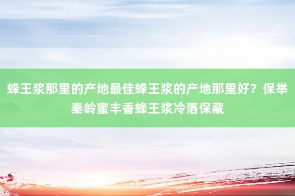 蜂王浆那里的产地最佳蜂王浆的产地那里好？保举秦岭蜜丰香蜂王浆冷落保藏