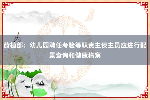 莳植部：幼儿园聘任考验等职责主谈主员应进行配景查询和健康稽察