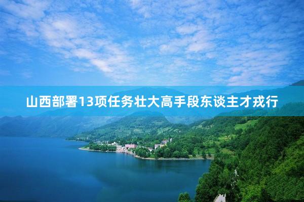 山西部署13项任务壮大高手段东谈主才戎行