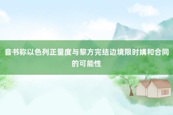 音书称以色列正量度与黎方完结边境限时媾和合同的可能性