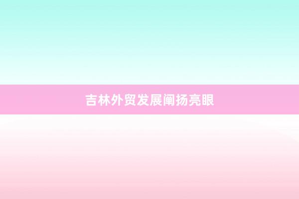吉林外贸发展阐扬亮眼