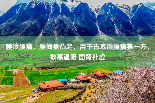 腰冷腰痛，腰间盘凸起，用千古寒湿腰痛第一方，散寒温阳 固肾补虚