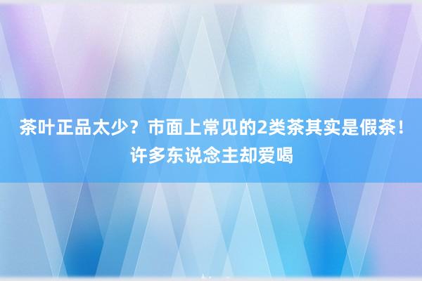 茶叶正品太少？市面上常见的2类茶其实是假茶！许多东说念主却爱喝