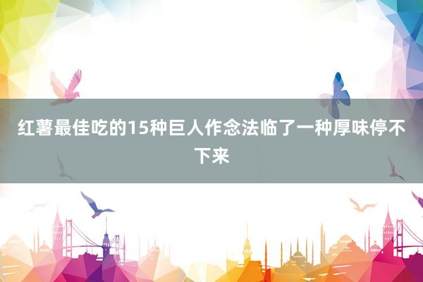 红薯最佳吃的15种巨人作念法临了一种厚味停不下来