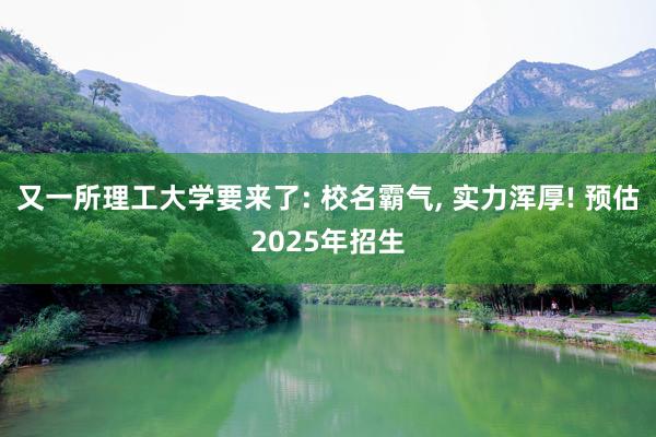 又一所理工大学要来了: 校名霸气, 实力浑厚! 预估2025年招生