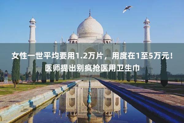 女性一世平均要用1.2万片，用度在1至5万元！医师提出别疯抢医用卫生巾