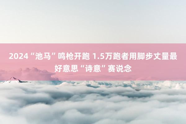 2024“池马”鸣枪开跑 1.5万跑者用脚步丈量最好意思“诗意”赛说念