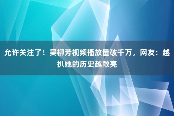 允许关注了！吴柳芳视频播放量破千万，网友：越扒她的历史越敞亮