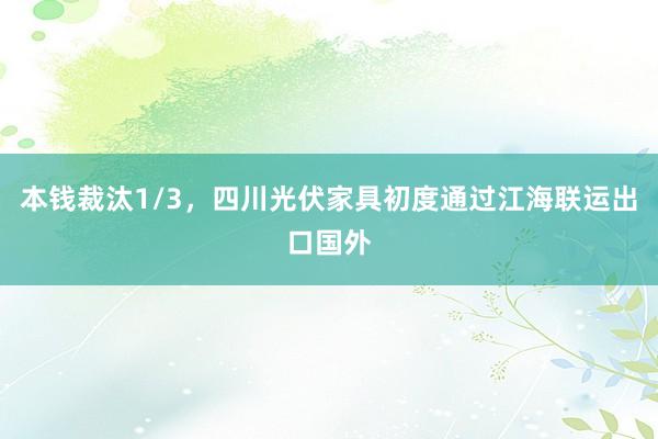 本钱裁汰1/3，四川光伏家具初度通过江海联运出口国外