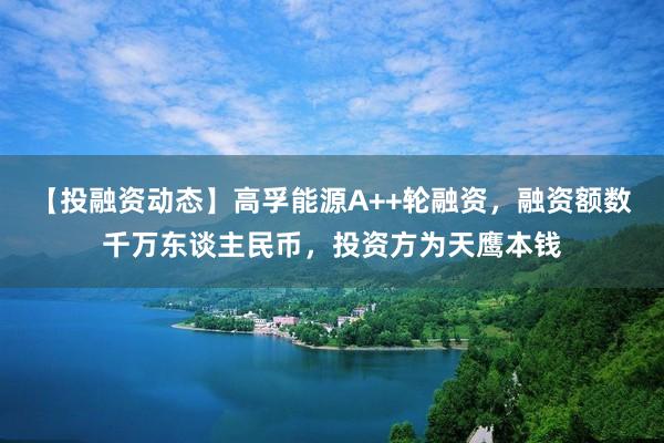 【投融资动态】高孚能源A++轮融资，融资额数千万东谈主民币，投资方为天鹰本钱