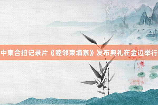 中柬合拍记录片《睦邻柬埔寨》发布典礼在金边举行