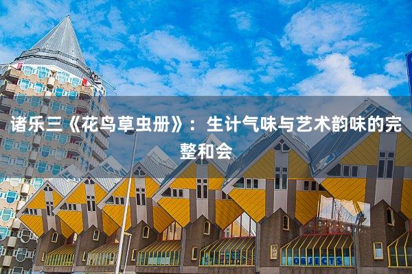 诸乐三《花鸟草虫册》：生计气味与艺术韵味的完整和会