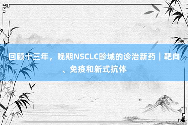 回顾十三年，晚期NSCLC畛域的诊治新药｜靶向、免疫和新式抗体
