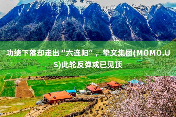 功绩下落却走出“六连阳”，挚文集团(MOMO.US)此轮反弹或已见顶
