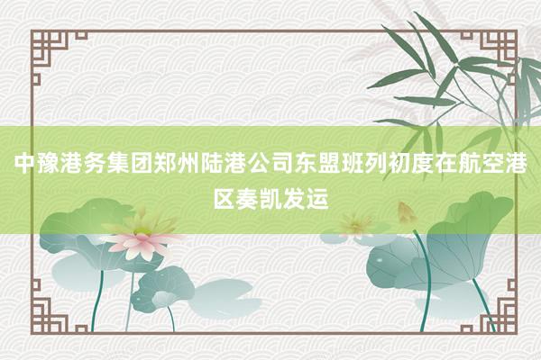 中豫港务集团郑州陆港公司东盟班列初度在航空港区奏凯发运
