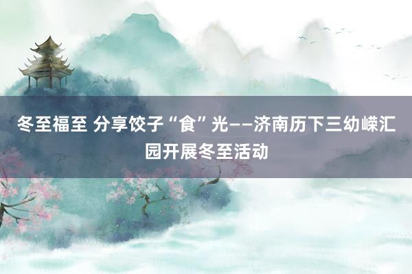 冬至福至 分享饺子“食”光——济南历下三幼嵘汇园开展冬至活动